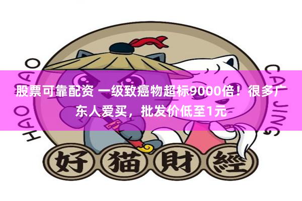 股票可靠配资 一级致癌物超标9000倍！很多广东人爱买，批发价低至1元