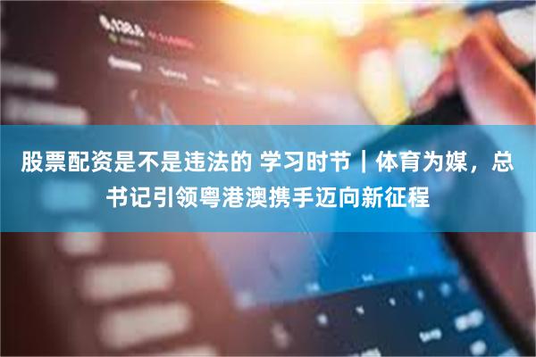 股票配资是不是违法的 学习时节｜体育为媒，总书记引领粤港澳携手迈向新征程