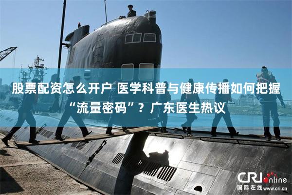 股票配资怎么开户 医学科普与健康传播如何把握“流量密码”？广东医生热议