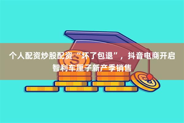 个人配资炒股配资 “坏了包退”，抖音电商开启智利车厘子新产季销售