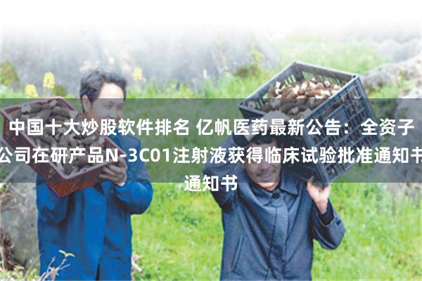 中国十大炒股软件排名 亿帆医药最新公告：全资子公司在研产品N-3C01注射液获得临床试验批准通知书