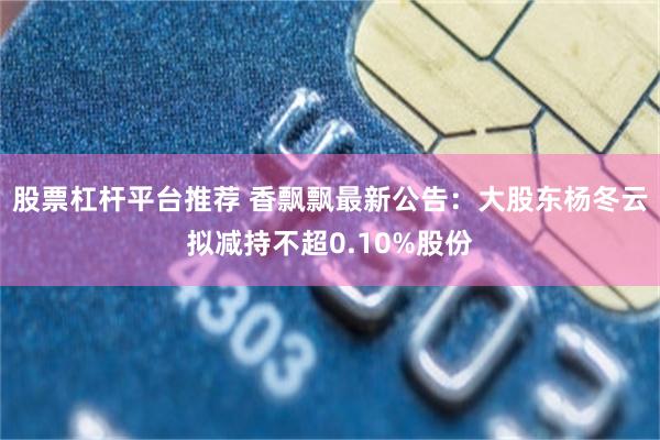 股票杠杆平台推荐 香飘飘最新公告：大股东杨冬云拟减持不超0.10%股份