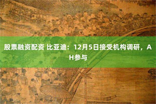 股票融资配资 比亚迪：12月5日接受机构调研，AH参与