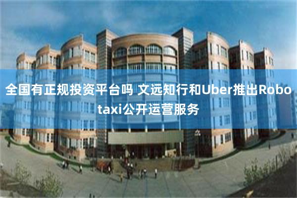 全国有正规投资平台吗 文远知行和Uber推出Robotaxi公开运营服务