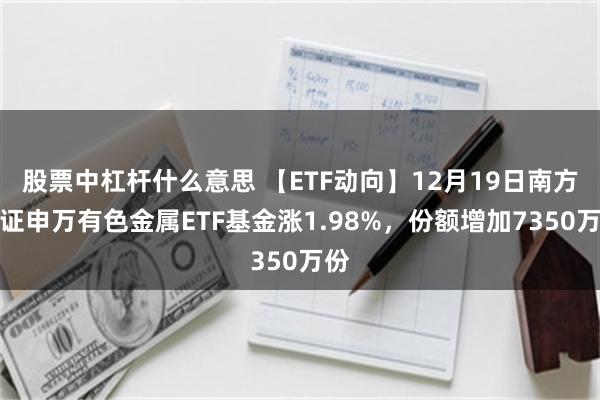 股票中杠杆什么意思 【ETF动向】12月19日南方中证申万有色金属ETF基金涨1.98%，份额增加7350万份