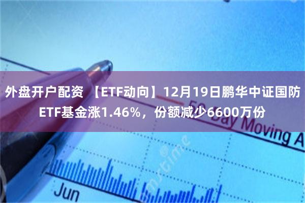 外盘开户配资 【ETF动向】12月19日鹏华中证国防ETF基金涨1.46%，份额减少6600万份