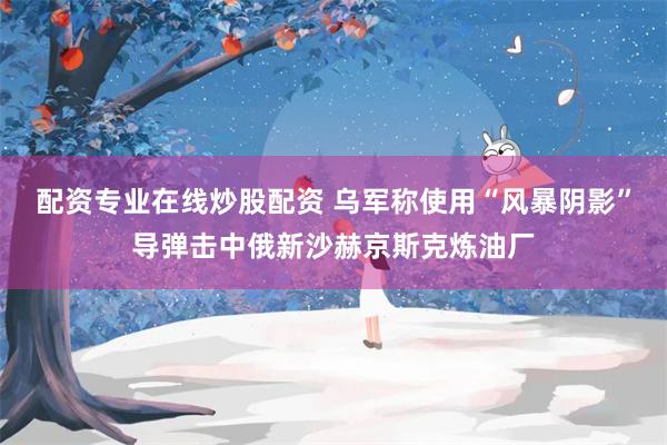 配资专业在线炒股配资 乌军称使用“风暴阴影”导弹击中俄新沙赫京斯克炼油厂