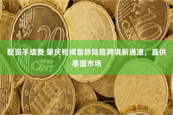 配资手续费 肇庆柑橘首辟陆路跨境新通道，直供泰国市场