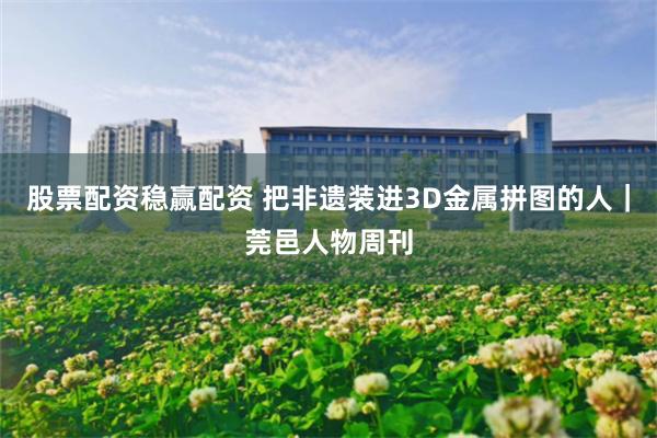 股票配资稳赢配资 把非遗装进3D金属拼图的人｜莞邑人物周刊