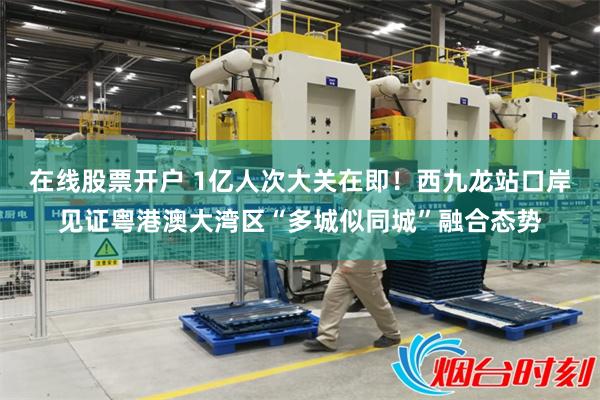 在线股票开户 1亿人次大关在即！西九龙站口岸见证粤港澳大湾区“多城似同城”融合态势