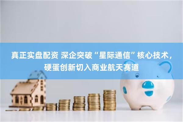 真正实盘配资 深企突破“星际通信”核心技术，硬蛋创新切入商业航天赛道