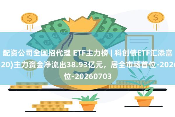 配资公司全国招代理 ETF主力榜 | 科创债ETF汇添富(551520)主力资金净流出38.93亿元，居全市场首位-20260703
