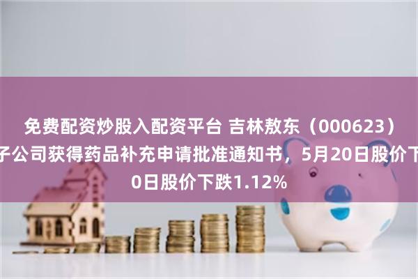 免费配资炒股入配资平台 吉林敖东（000623）披露控股子公司获得药品补充申请批准通知书，5月20日股价下跌1.12%