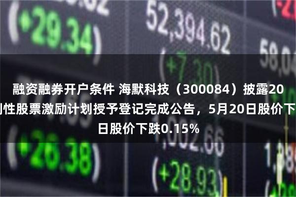 融资融券开户条件 海默科技(300084)披露2025年限制性股票激励计划授予登记完成公告,5月20日股价下跌0.15%