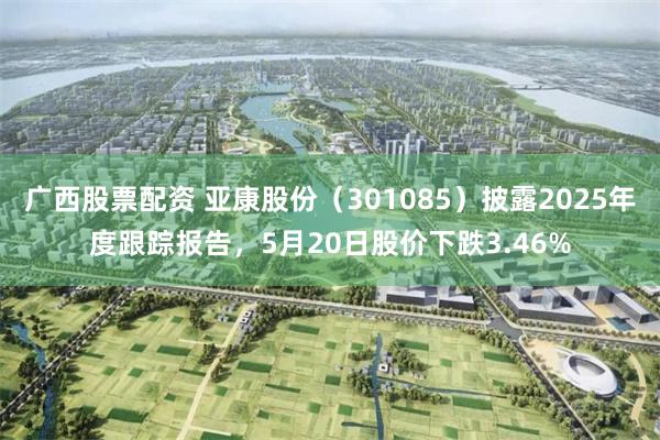 广西股票配资 亚康股份（301085）披露2025年度跟踪报告，5月20日股价下跌3.46%