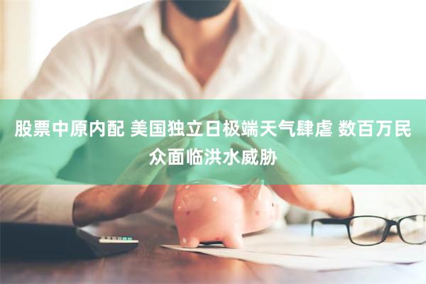 股票中原内配 美国独立日极端天气肆虐 数百万民众面临洪水威胁