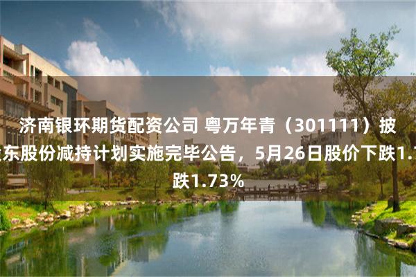 济南银环期货配资公司 粤万年青（301111）披露股东股份减持计划实施完毕公告，5月26日股价下跌1.73%
