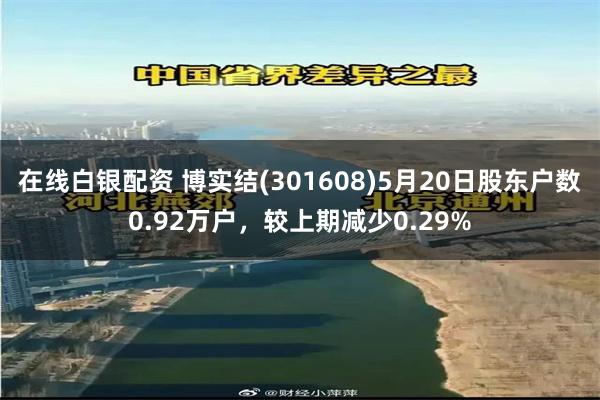 在线白银配资 博实结(301608)5月20日股东户数0.92万户，较上期减少0.29%