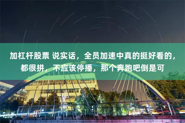 加杠杆股票 说实话，全员加速中真的挺好看的，都很拼，不应该停播，那个奔跑吧倒是可