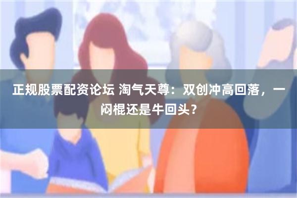 正规股票配资论坛 淘气天尊：双创冲高回落，一闷棍还是牛回头？