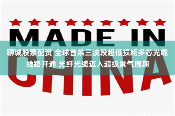 聊城股票配资 全球首条三波段超低损耗多芯光缆线路开通 光纤光缆迈入超级景气周期