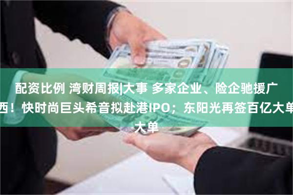 配资比例 湾财周报|大事 多家企业、险企驰援广西！快时尚巨头希音拟赴港IPO；东阳光再签百亿大单