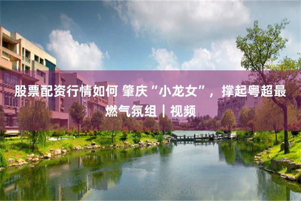 股票配资行情如何 肇庆“小龙女”,撑起粤超最燃气氛组|视频