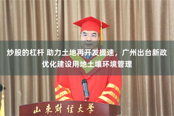 炒股的杠杆 助力土地再开发提速,广州出台新政优化建设用地土壤环境管理