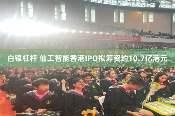 白银杠杆 仙工智能香港IPO拟筹资约10.7亿港元