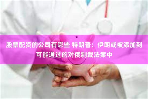 股票配资的公司有哪些 特朗普：伊朗或被添加到可能通过的对俄制裁法案中