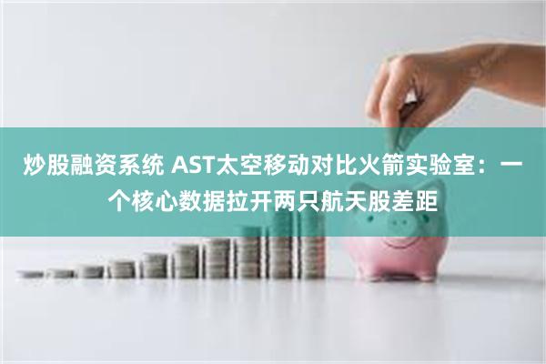 炒股融资系统 AST太空移动对比火箭实验室:一个核心数据拉开两只航天股差距