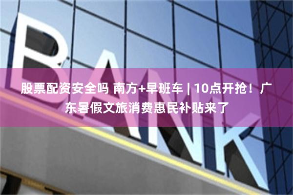 股票配资安全吗 南方+早班车 | 10点开抢！广东暑假文旅消费惠民补贴来了