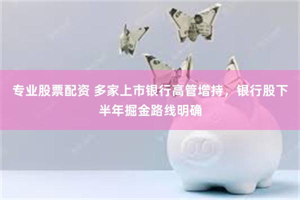 专业股票配资 多家上市银行高管增持，银行股下半年掘金路线明确