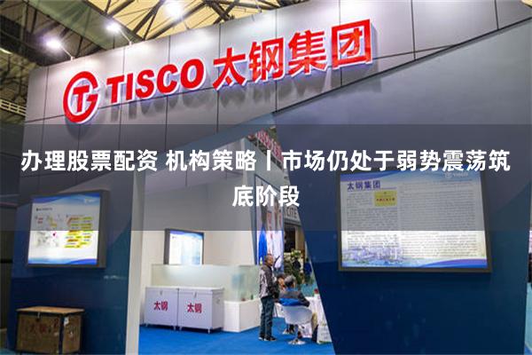 办理股票配资 机构策略丨市场仍处于弱势震荡筑底阶段
