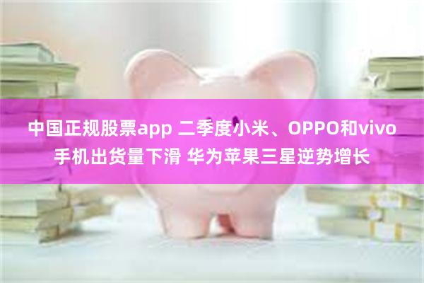 中国正规股票app 二季度小米、OPPO和vivo手机出货量下滑 华为苹果三星逆势增长