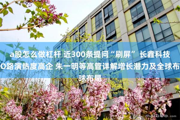 a股怎么做杠杆 近300条提问“刷屏” 长鑫科技IPO路演热度高企 朱一明等高管详解增长潜力及全球布局