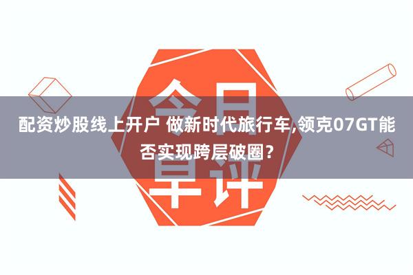 配资炒股线上开户 做新时代旅行车,领克07GT能否实现跨层破圈？