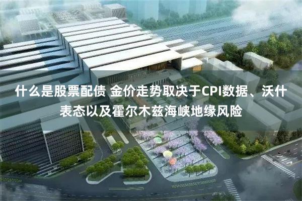 什么是股票配债 金价走势取决于CPI数据、沃什表态以及霍尔木兹海峡地缘风险