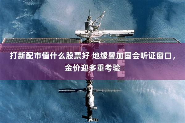 打新配市值什么股票好 地缘叠加国会听证窗口，金价迎多重考验