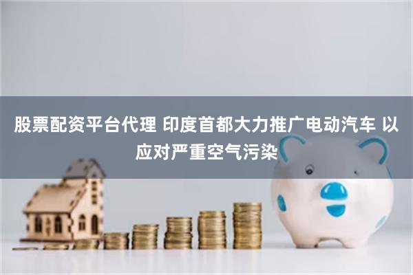 股票配资平台代理 印度首都大力推广电动汽车 以应对严重空气污染