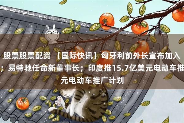 股票股票配资 【国际快讯】匈牙利前外长宣布加入比亚迪；易特驰任命新董事长；印度推15.7亿美元电动车推广计划