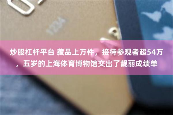 炒股杠杆平台 藏品上万件，接待参观者超54万，五岁的上海体育博物馆交出了靓丽成绩单
