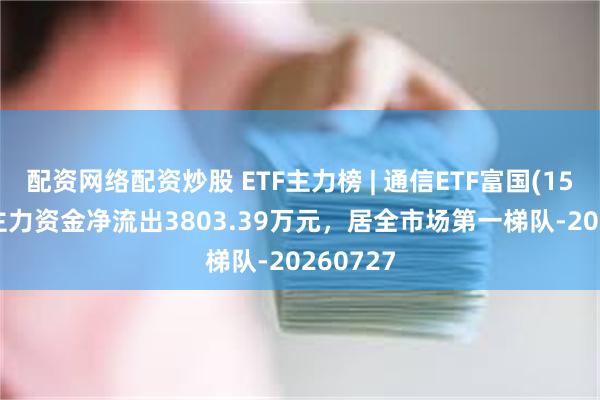 配资网络配资炒股 ETF主力榜 | 通信ETF富国(159583)主力资金净流出3803.39万元，居全市场第一梯队-20260727