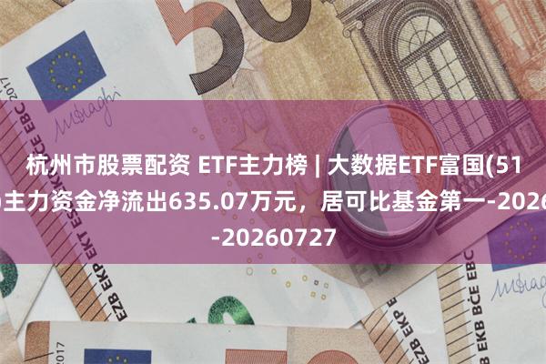 杭州市股票配资 ETF主力榜 | 大数据ETF富国(515400)主力资金净流出635.07万元，居可比基金第一-20260727