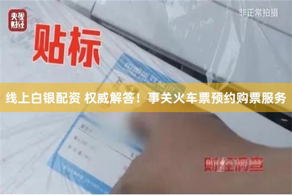 线上白银配资 权威解答！事关火车票预约购票服务