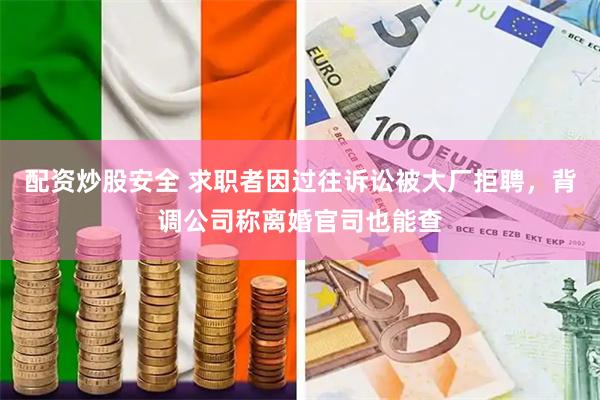 配资炒股安全 求职者因过往诉讼被大厂拒聘，背调公司称离婚官司也能查