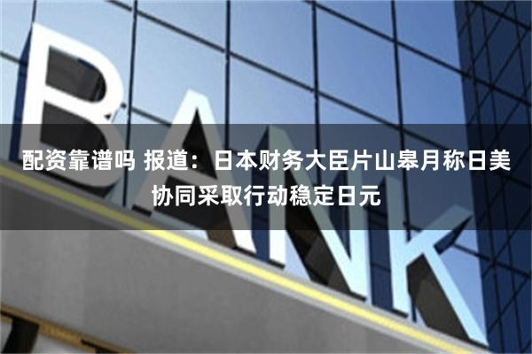 配资靠谱吗 报道：日本财务大臣片山皋月称日美协同采取行动稳定日元