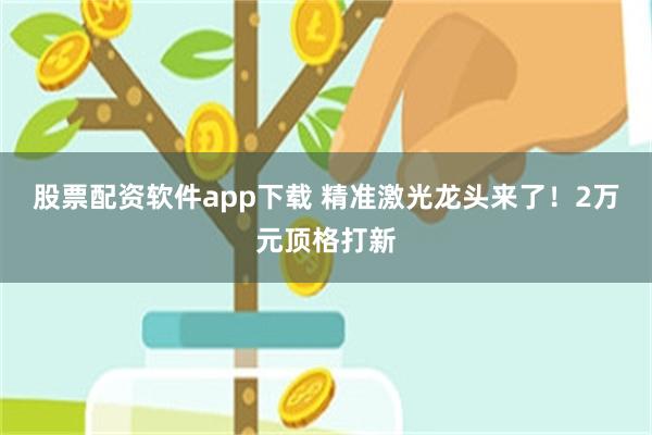 股票配资软件app下载 精准激光龙头来了！2万元顶格打新