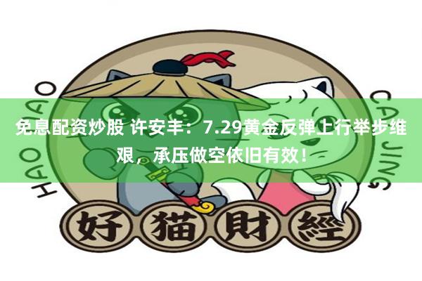 免息配资炒股 许安丰：7.29黄金反弹上行举步维艰，承压做空依旧有效！