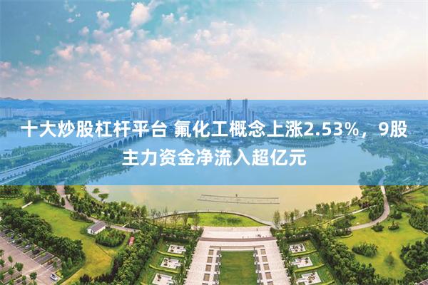十大炒股杠杆平台 氟化工概念上涨2.53%，9股主力资金净流入超亿元
